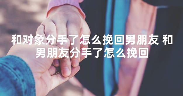 和对象分手了怎么挽回男朋友 和男朋友分手了怎么挽回